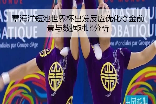 覃海洋短池世界杯出发反应优化夺金前景与数据对比分析
